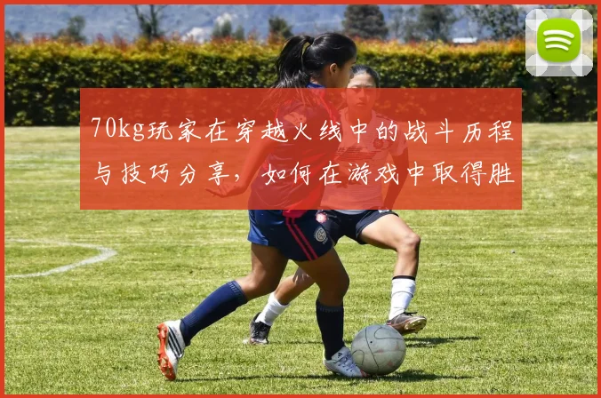 70kg玩家在穿越火线中的战斗历程与技巧分享，如何在游戏中取得胜利