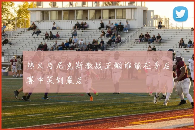 热火与尼克斯激战正酣谁能在季后赛中笑到最后