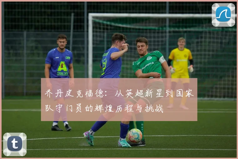 乔丹皮克福德：从英超新星到国家队守门员的辉煌历程与挑战