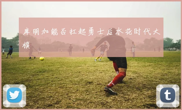 库明加能否扛起勇士后水花时代大旗