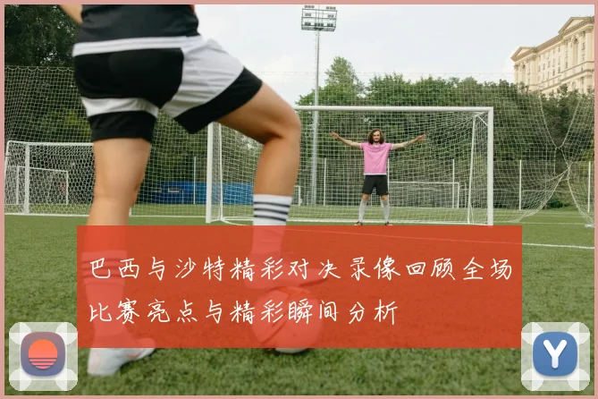 巴西与沙特精彩对决录像回顾全场比赛亮点与精彩瞬间分析