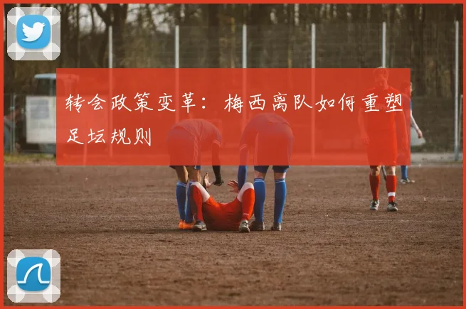 转会政策变革：梅西离队如何重塑足坛规则