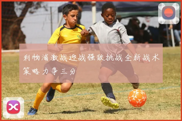 利物浦激战迎战强敌挑战全新战术策略力争三分