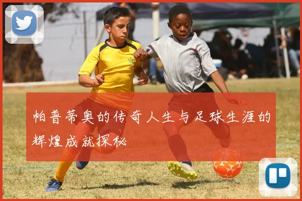 帕普蒂奥的传奇人生与足球生涯的辉煌成就探秘